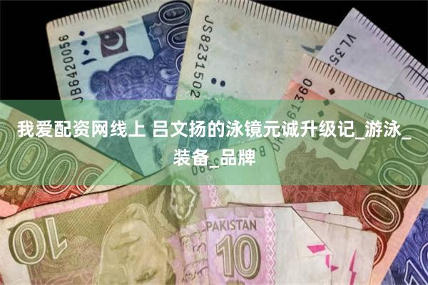 我爱配资网线上 吕文扬的泳镜元诚升级记_游泳_装备_品牌