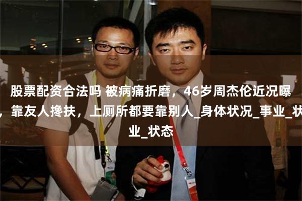 股票配资合法吗 被病痛折磨，46岁周杰伦近况曝光，靠友人搀扶，上厕所都要靠别人_身体状况_事业_状态