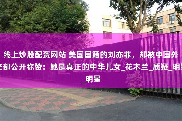 线上炒股配资网站 美国国籍的刘亦菲，却被中国外交部公开称赞：她是真正的中华儿女_花木兰_质疑_明星