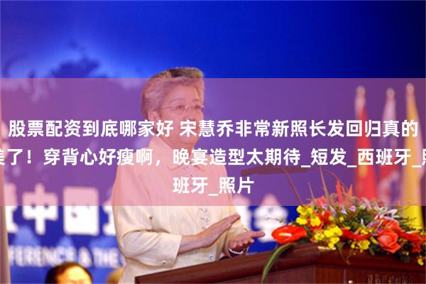 股票配资到底哪家好 宋慧乔非常新照长发回归真的太美了！穿背心好瘦啊，晚宴造型太期待_短发_西班牙_照片