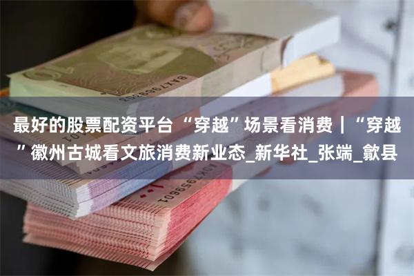 最好的股票配资平台 “穿越”场景看消费｜“穿越”徽州古城看文旅消费新业态_新华社_张端_歙县