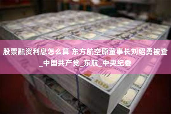 股票融资利息怎么算 东方航空原董事长刘绍勇被查_中国共产党_东航_中央纪委