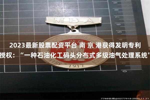 2023最新股票配资平台 南 京 港获得发明专利授权：“一种石油化工码头分布式多级油气处理系统”