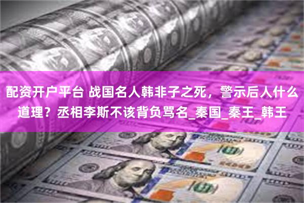 配资开户平台 战国名人韩非子之死，警示后人什么道理？丞相李斯不该背负骂名_秦国_秦王_韩王