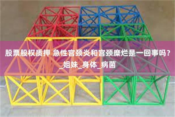 股票股权质押 急性宫颈炎和宫颈糜烂是一回事吗？_姐妹_身体_病菌