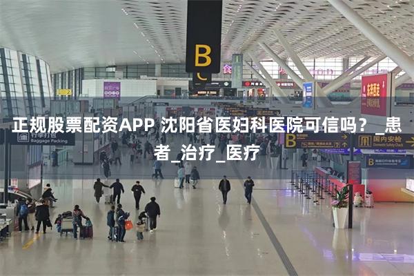 正规股票配资APP 沈阳省医妇科医院可信吗？_患者_治疗_医疗