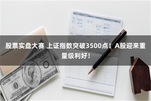 股票实盘大赛 上证指数突破3500点！A股迎来重量级利好！