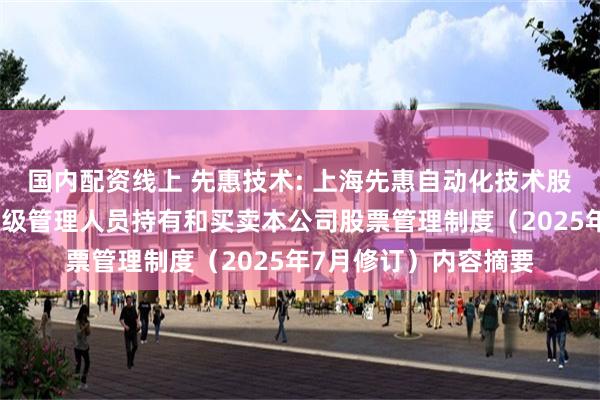 国内配资线上 先惠技术: 上海先惠自动化技术股份有限公司董事、高级管理人员持有和买卖本公司股票管理制度（2025年7月修订）内容摘要
