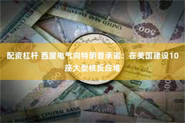 配资杠杆 西屋电气向特朗普承诺：在美国建设10座大型核反应堆