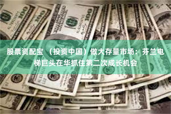 股票资配宝 （投资中国）做大存量市场：芬兰电梯巨头在华抓住第二次成长机会