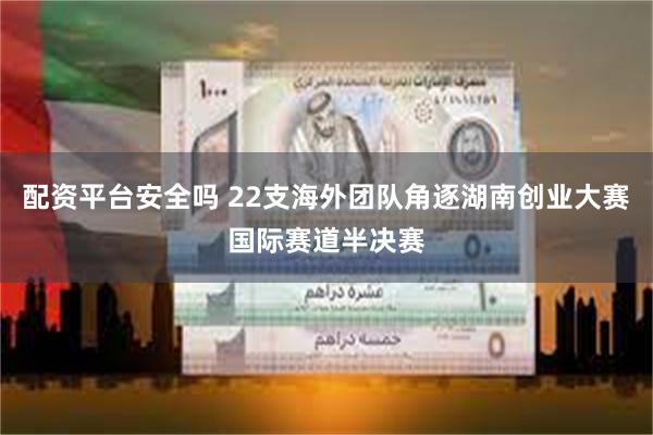 配资平台安全吗 22支海外团队角逐湖南创业大赛国际赛道半决赛