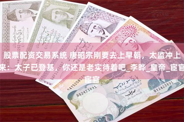 股票配资交易系统 唐昭宗刚要去上早朝，太监冲上来：太子已登基，你还是老实待着吧_李晔_皇帝_宦官