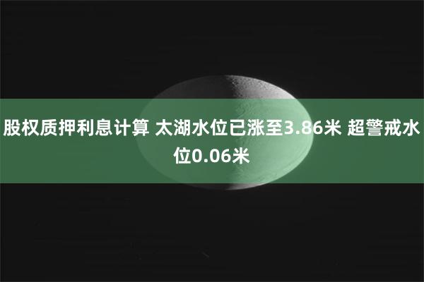 股权质押利息计算 太湖水位已涨至3.86米 超警戒水位0.06米