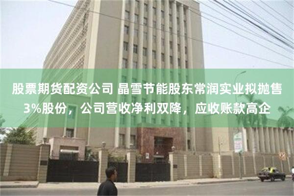 股票期货配资公司 晶雪节能股东常润实业拟抛售3%股份，公司营收净利双降，应收账款高企