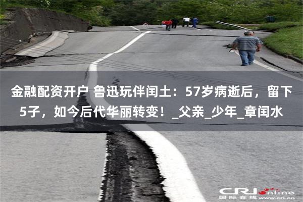金融配资开户 鲁迅玩伴闰土：57岁病逝后，留下5子，如今后代华丽转变！_父亲_少年_章闰水