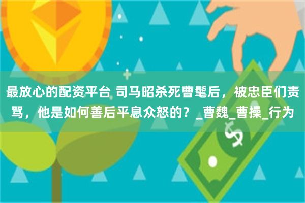 最放心的配资平台 司马昭杀死曹髦后，被忠臣们责骂，他是如何善后平息众怒的？_曹魏_曹操_行为