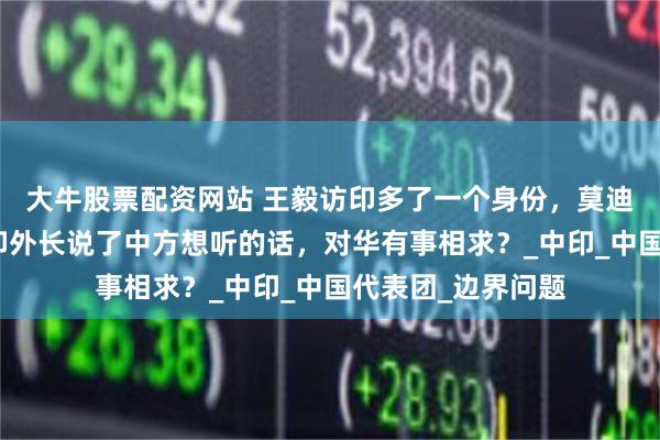 大牛股票配资网站 王毅访印多了一个身份，莫迪罕见提格接待，印外长说了中方想听的话，对华有事相求？_中印_中国代表团_边界问题