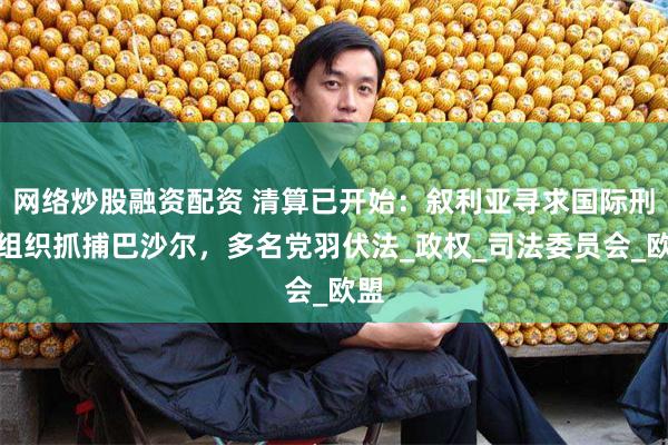 网络炒股融资配资 清算已开始：叙利亚寻求国际刑警组织抓捕巴沙尔，多名党羽伏法_政权_司法委员会_欧盟
