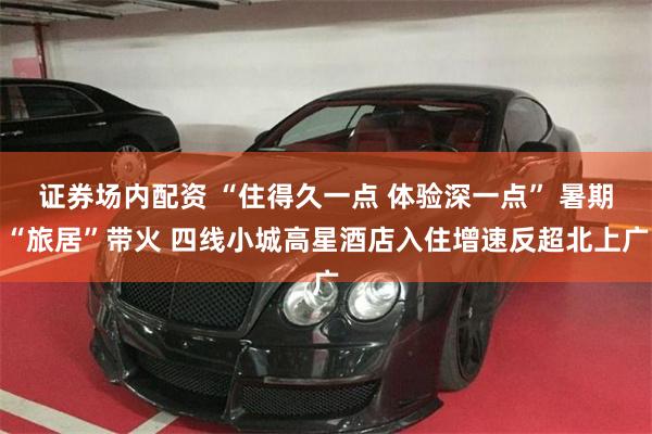 证券场内配资 “住得久一点 体验深一点” 暑期“旅居”带火 四线小城高星酒店入住增速反超北上广