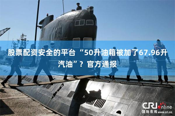 股票配资安全的平台 “50升油箱被加了67.96升汽油”？官方通报
