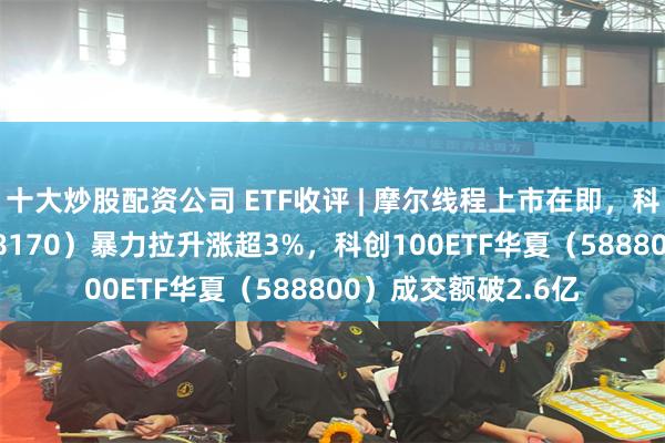 十大炒股配资公司 ETF收评 | 摩尔线程上市在即，科创半导体ETF（588170）暴力拉升涨超3%，科创100ETF华夏（588800）成交额破2.6亿