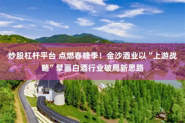 炒股杠杆平台 点燃春糖季!金沙酒业以“上游战略”擘画白酒行业破局新思路